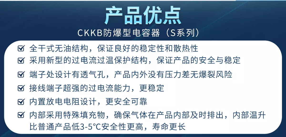 CKKB防爆型電容器具有全干式無油結(jié)構(gòu)、新型過電流和過溫保護、特殊透氣孔設(shè)計無爆裂風(fēng)險、超強過電流能力的接線端子、內(nèi)置放電電阻、特殊填充物、使用壽命更等優(yōu)勢，確保產(chǎn)品的安全性和穩(wěn)定性。