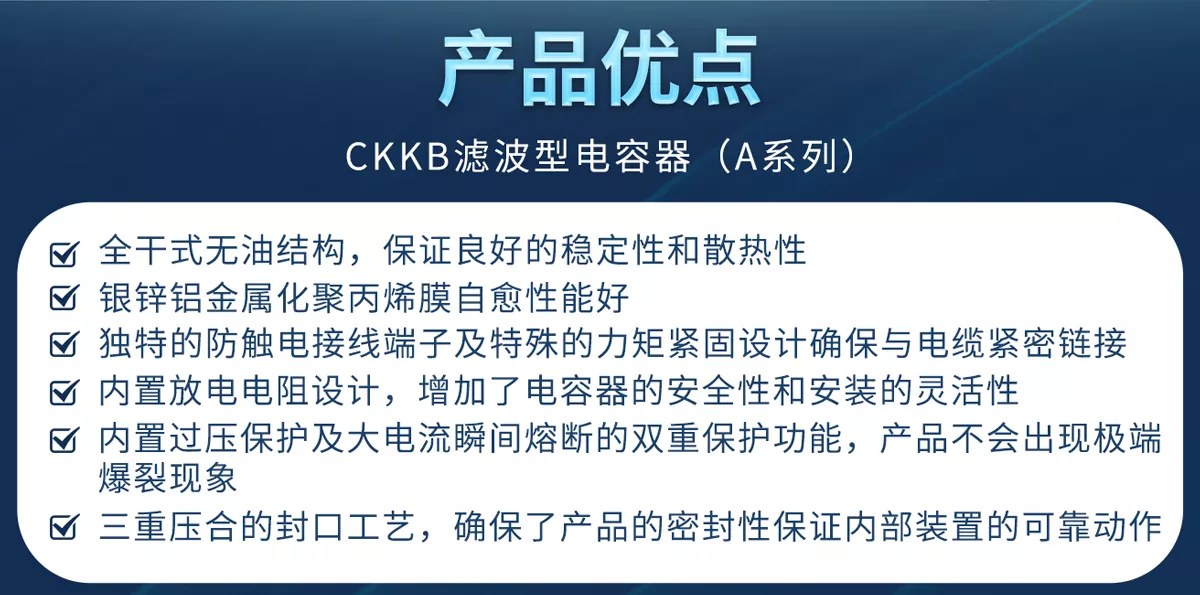 CKKB濾波型電容器具有全干式無油結(jié)構(gòu)、銀鋅鋁金屬化聚丙烯膜、防觸電接線端子、力矩緊固設(shè)計(jì)、內(nèi)置放電電阻、過壓保護(hù)、大電流瞬間熔斷、三重密封等特殊設(shè)計(jì)等優(yōu)勢(shì)，確保產(chǎn)品的安全性和穩(wěn)定性。