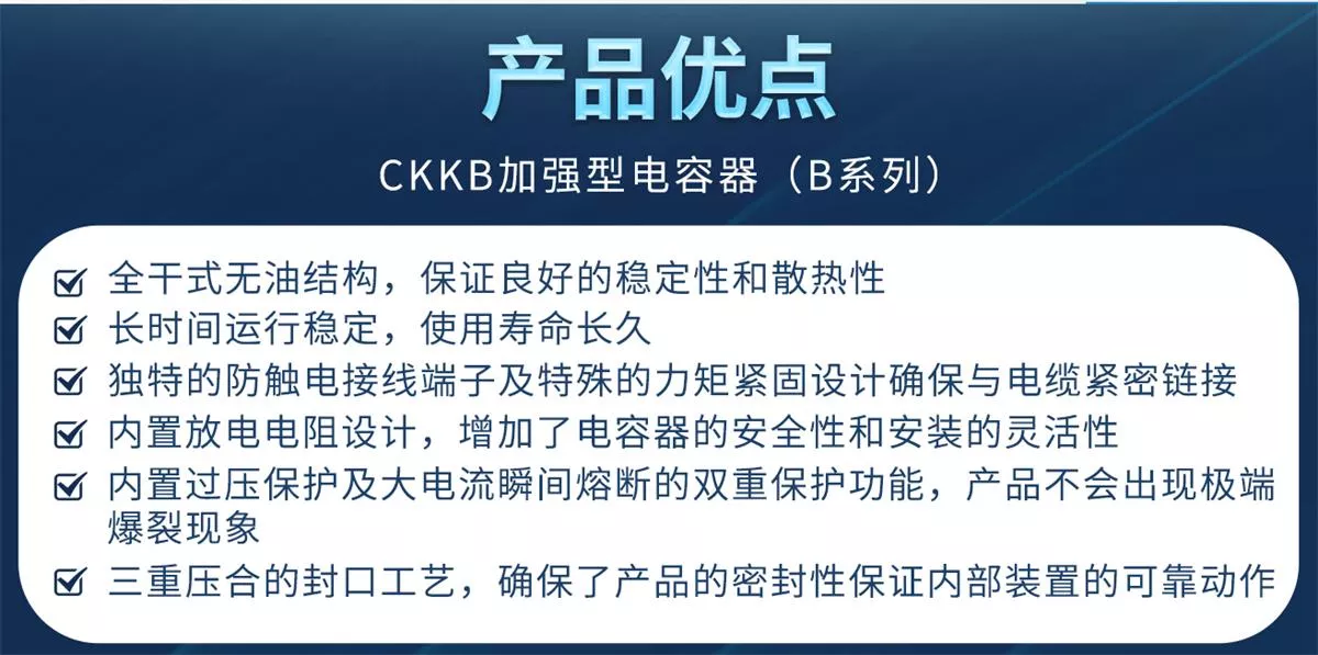 CKKB加強(qiáng)型電容器具有全干式無油結(jié)構(gòu)、使用壽命長、防觸電接線端子、力矩緊固設(shè)計、內(nèi)置放電電阻、過壓保護(hù)、大電流瞬間熔斷、三重密封等特殊設(shè)計等優(yōu)勢，確保產(chǎn)品的安全性和穩(wěn)定性。