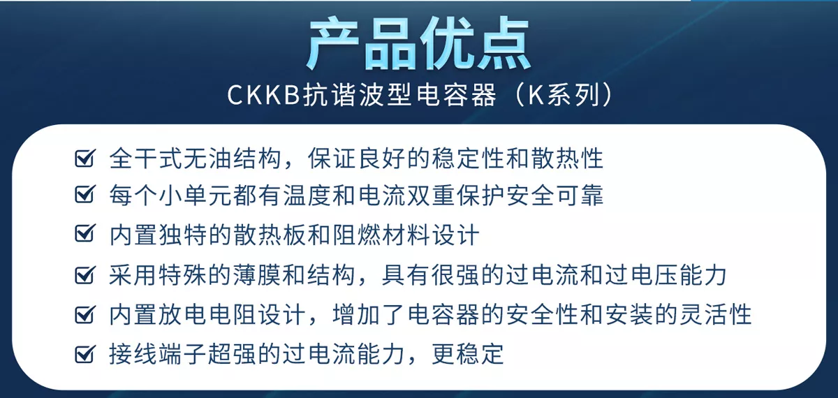 CKKB抗谐波型电容器具有全干式无油结构、新型过电流和过温保护、特殊的薄膜和结构、过电流和过电压能力更强、内置放电电阻、超强过电流能力的接线端子等优势，确保产品的安全性和稳定性。